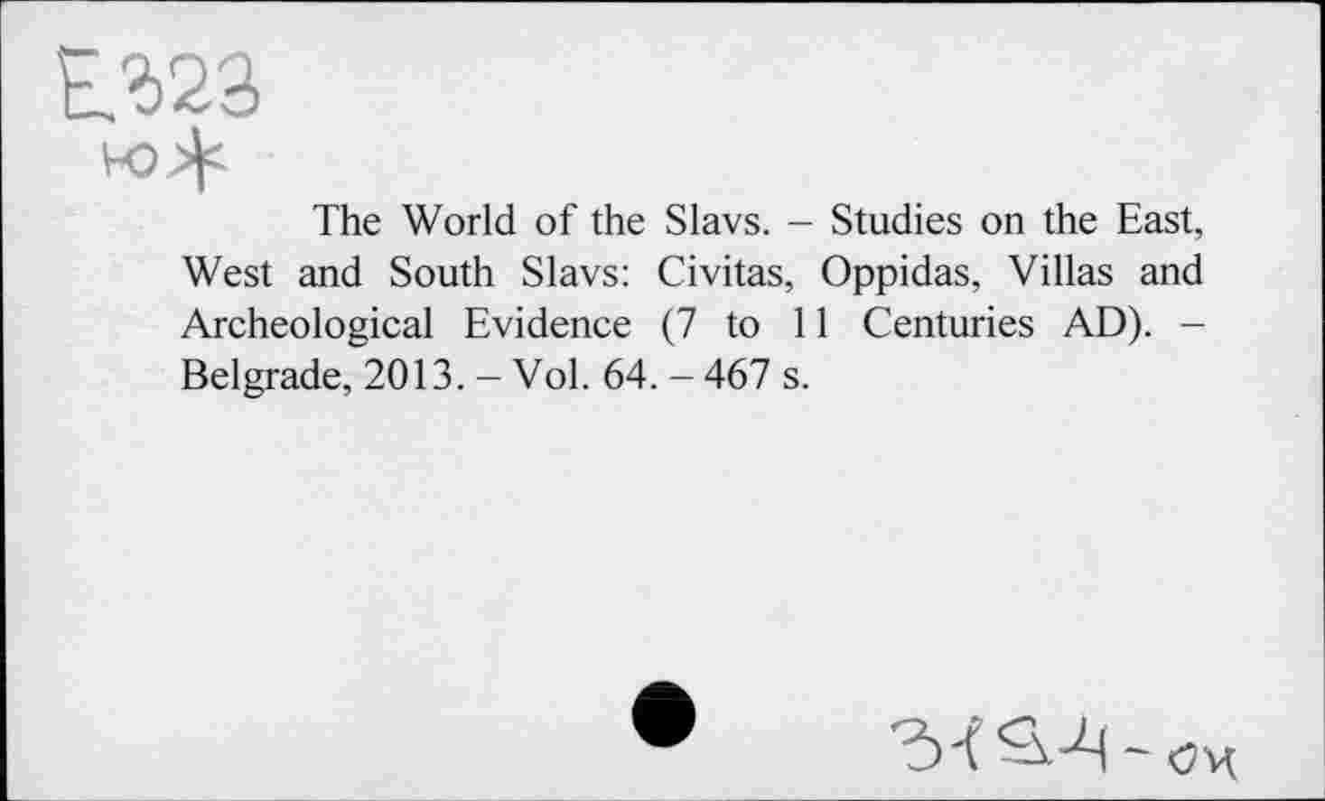 ﻿Е323
The World of the Slavs. - Studies on the East, West and South Slavs: Civitas, Oppidas, Villas and Archeological Evidence (7 to 11 Centuries AD). -Belgrade, 2013. - Vol. 64. - 467 s.
